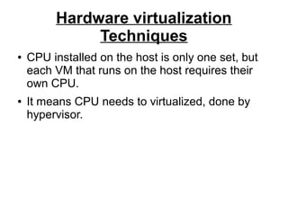 Hardware virtualization
Techniques
●

●

CPU installed on the host is only one set, but
each VM that runs on the host requires their
own CPU.
It means CPU needs to virtualized, done by
hypervisor.

 