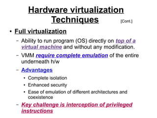 Hardware virtualization
Techniques
[Cont.]
●

Full virtualization
–

Ability to run program (OS) directly on top of a
virtual machine and without any modification.

–

VMM require complete emulation of the entire
underneath h/w

–

Advantages
●
●
●

–

Complete isolation
Enhanced security
Ease of emulation of different architectures and
coexistence

Key challenge is interception of privileged
instructions

 