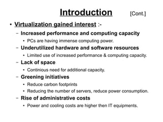 Introduction
●

[Cont.]

Virtualization gained interest :–

Increased performance and computing capacity
●

–

Underutilized hardware and software resources
●

–

Continious need for additional capacity.

Greening initiatives
●
●

–

Limited use of increased performance & computing capacity.

Lack of space
●

–

PCs are having immense computing power.

Reduce carbon footprints
Reducing the number of servers, reduce power consumption.

Rise of administrative costs
●

Power and cooling costs are higher then IT equipments.

 