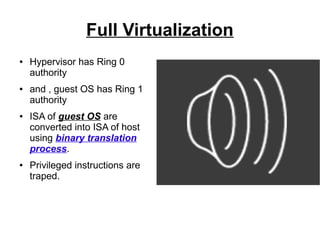 Full Virtualization
●

●

●

●

Hypervisor has Ring 0
authority
and , guest OS has Ring 1
authority
ISA of guest OS are
converted into ISA of host
using binary translation
process.
Privileged instructions are
traped.

 