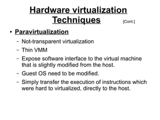 Hardware virtualization
Techniques
[Cont.]
●

Paravirtualization
–

Not-transparent virtualization

–

Thin VMM

–

Expose software interface to the virtual machine
that is slightly modified from the host.

–

Guest OS need to be modified.

–

Simply transfer the execution of instructions which
were hard to virtualized, directly to the host.

 