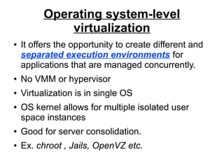 Operating system-level
virtualization
●

It offers the opportunity to create different and
separated execution environments for
applications that are managed concurrently.

●

No VMM or hypervisor

●

Virtualization is in single OS

●

OS kernel allows for multiple isolated user
space instances

●

Good for server consolidation.

●

Ex. chroot , Jails, OpenVZ etc.

 