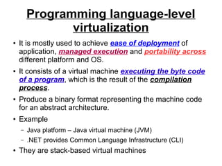 Programming language-level
virtualization
●

●

●

●

It is mostly used to achieve ease of deployment of
application, managed execution and portability across
different platform and OS.
It consists of a virtual machine executing the byte code
of a program, which is the result of the compilation
process.
Produce a binary format representing the machine code
for an abstract architecture.
Example
–
–

●

Java platform – Java virtual machine (JVM)
.NET provides Common Language Infrastructure (CLI)

They are stack-based virtual machines

 