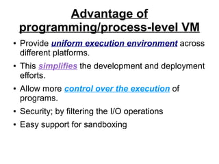 Advantage of
programming/process-level VM
●

●

●

Provide uniform execution environment across
different platforms.
This simplifies the development and deployment
efforts.
Allow more control over the execution of
programs.

●

Security; by filtering the I/O operations

●

Easy support for sandboxing

 