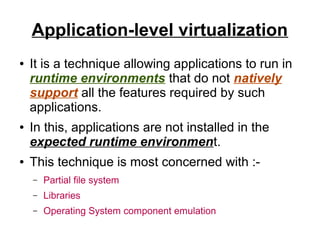 Application-level virtualization
●

●

●

It is a technique allowing applications to run in
runtime environments that do not natively
support all the features required by such
applications.
In this, applications are not installed in the
expected runtime environment.
This technique is most concerned with :–

Partial file system

–

Libraries

–

Operating System component emulation

 