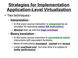 Strategies for Implementation
Application-Level Virtualization
●

Two techniques:–

Interpretation ●

●

–

In this every source instruction is interpreted by an
emulator for executing native ISA instructions,
Minimal start up cost but huge overhead.

Binary translation ●

●
●

In this every source insruction is converted to native
instructions with equivalent functions.
Block of instructions translated , cached and reused.
Large overhead cost , but over time it is subject to
better performance.

 
