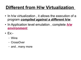Different from H/w Virtualization
●

●

●

In h/w virtualization , it allows the execution of a
program compiled against a different h/w.
In Application level emulation , complete h/w
environment.
Ex:–

Wine

–

CrossOver

–

and , many more

 