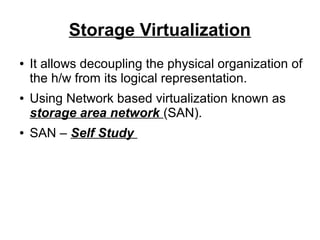 Storage Virtualization
●

●

●

It allows decoupling the physical organization of
the h/w from its logical representation.
Using Network based virtualization known as
storage area network (SAN).
SAN – Self Study

 