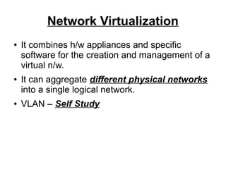 Network Virtualization
●

●

●

It combines h/w appliances and specific
software for the creation and management of a
virtual n/w.
It can aggregate different physical networks
into a single logical network.
VLAN – Self Study

 