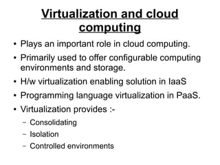 Virtualization and cloud
computing
●
●

Plays an important role in cloud computing.
Primarily used to offer configurable computing
environments and storage.

●

H/w virtualization enabling solution in IaaS

●

Programming language virtualization in PaaS.

●

Virtualization provides :–

Consolidating

–

Isolation

–

Controlled environments

 