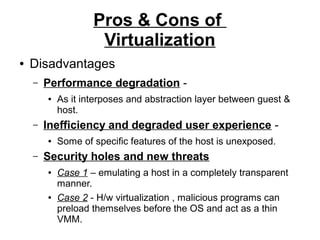 Pros & Cons of
Virtualization
●

Disadvantages
–

Performance degradation ●

–

Inefficiency and degraded user experience ●

–

As it interposes and abstraction layer between guest &
host.
Some of specific features of the host is unexposed.

Security holes and new threats
●

●

Case 1 – emulating a host in a completely transparent
manner.
Case 2 - H/w virtualization , malicious programs can
preload themselves before the OS and act as a thin
VMM.

 