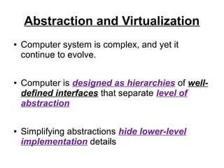 Abstraction and Virtualization
●

●

●

Computer system is complex, and yet it
continue to evolve.
Computer is designed as hierarchies of welldefined interfaces that separate level of
abstraction
Simplifying abstractions hide lower-level
implementation details

 