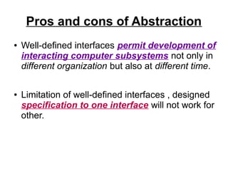Pros and cons of Abstraction
●

●

Well-defined interfaces permit development of
interacting computer subsystems not only in
different organization but also at different time.
Limitation of well-defined interfaces , designed
specification to one interface will not work for
other.

 