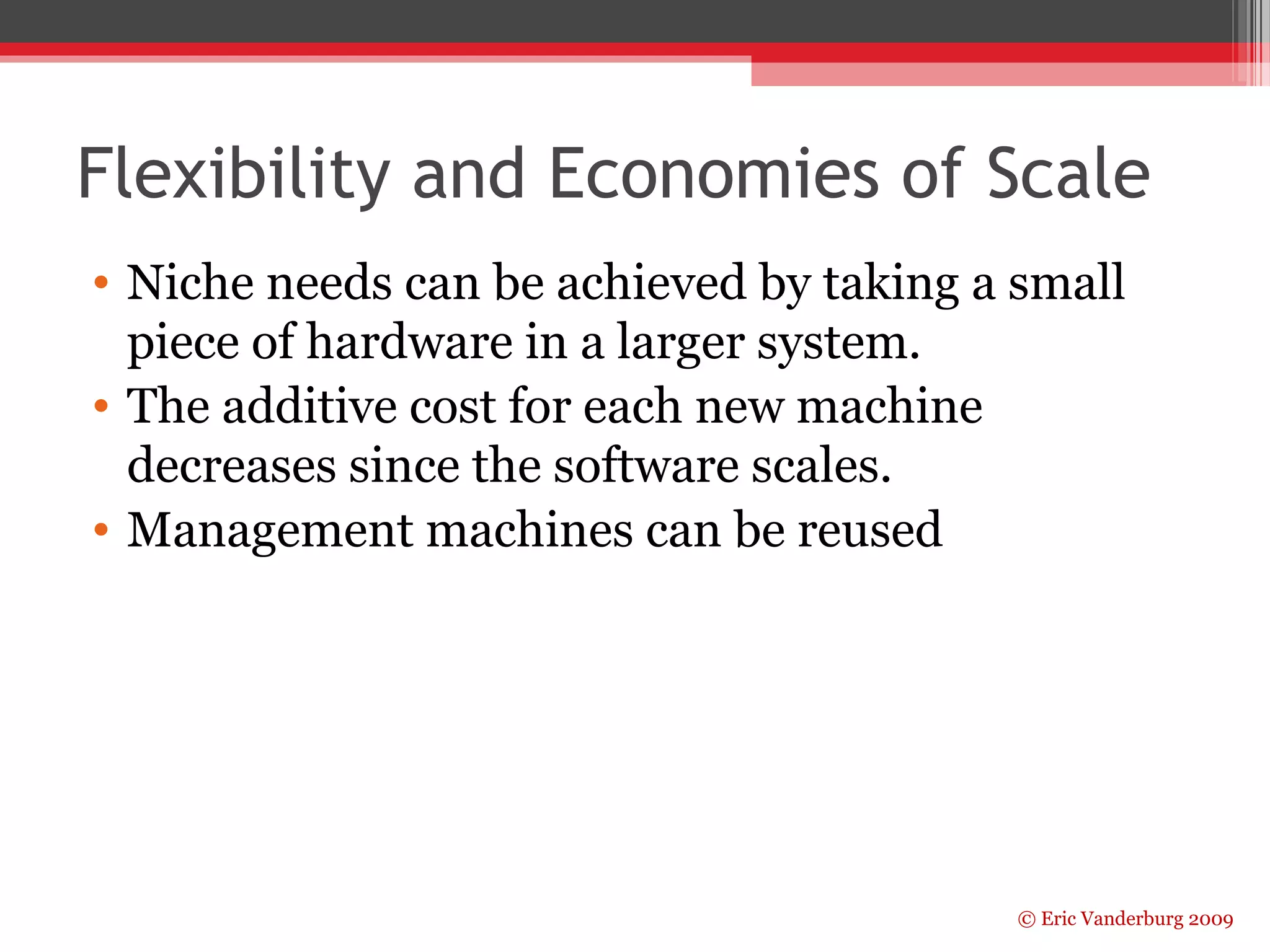 Flexibility and Economies of Scale 
• Niche needs can be achieved by taking a small 
piece of hardware in a larger system. 
• The additive cost for each new machine 
decreases since the software scales. 
• Management machines can be reused 
© Eric Vanderburg 2009 
 