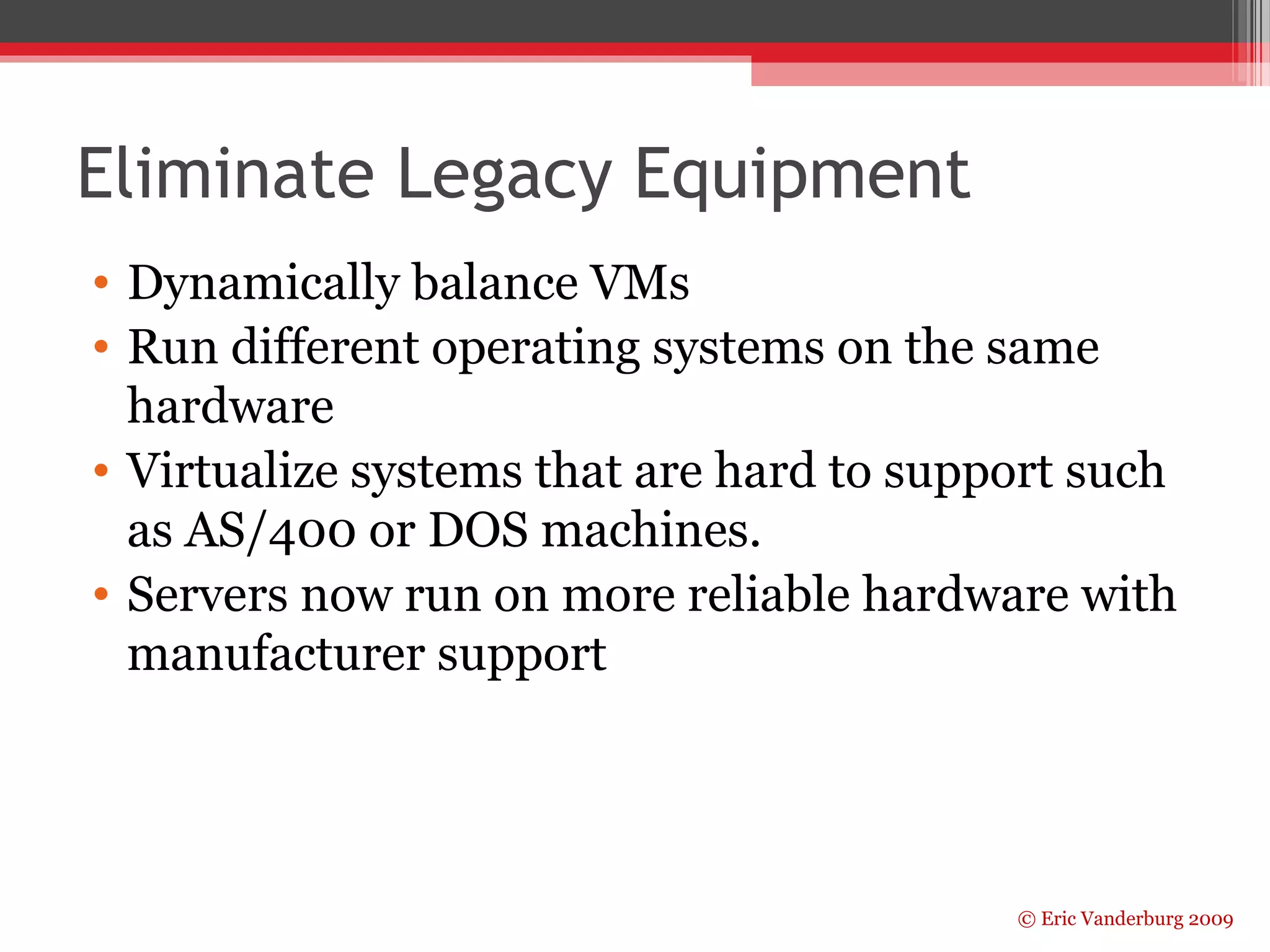 Eliminate Legacy Equipment 
• Dynamically balance VMs 
• Run different operating systems on the same 
hardware 
• Virtualize systems that are hard to support such 
as AS/400 or DOS machines. 
• Servers now run on more reliable hardware with 
manufacturer support 
© Eric Vanderburg 2009 
 