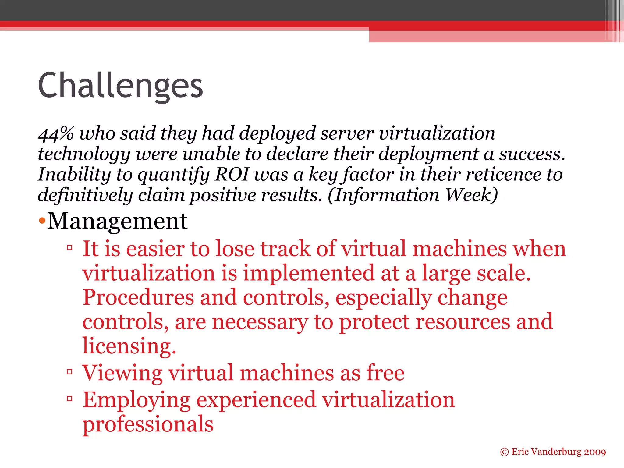 Challenges 
44% who said they had deployed server virtualization 
technology were unable to declare their deployment a success. 
Inability to quantify ROI was a key factor in their reticence to 
definitively claim positive results. (Information Week) 
•Management 
▫ It is easier to lose track of virtual machines when 
virtualization is implemented at a large scale. 
Procedures and controls, especially change 
controls, are necessary to protect resources and 
licensing. 
▫ Viewing virtual machines as free 
▫ Employing experienced virtualization 
professionals 
© Eric Vanderburg 2009 
 