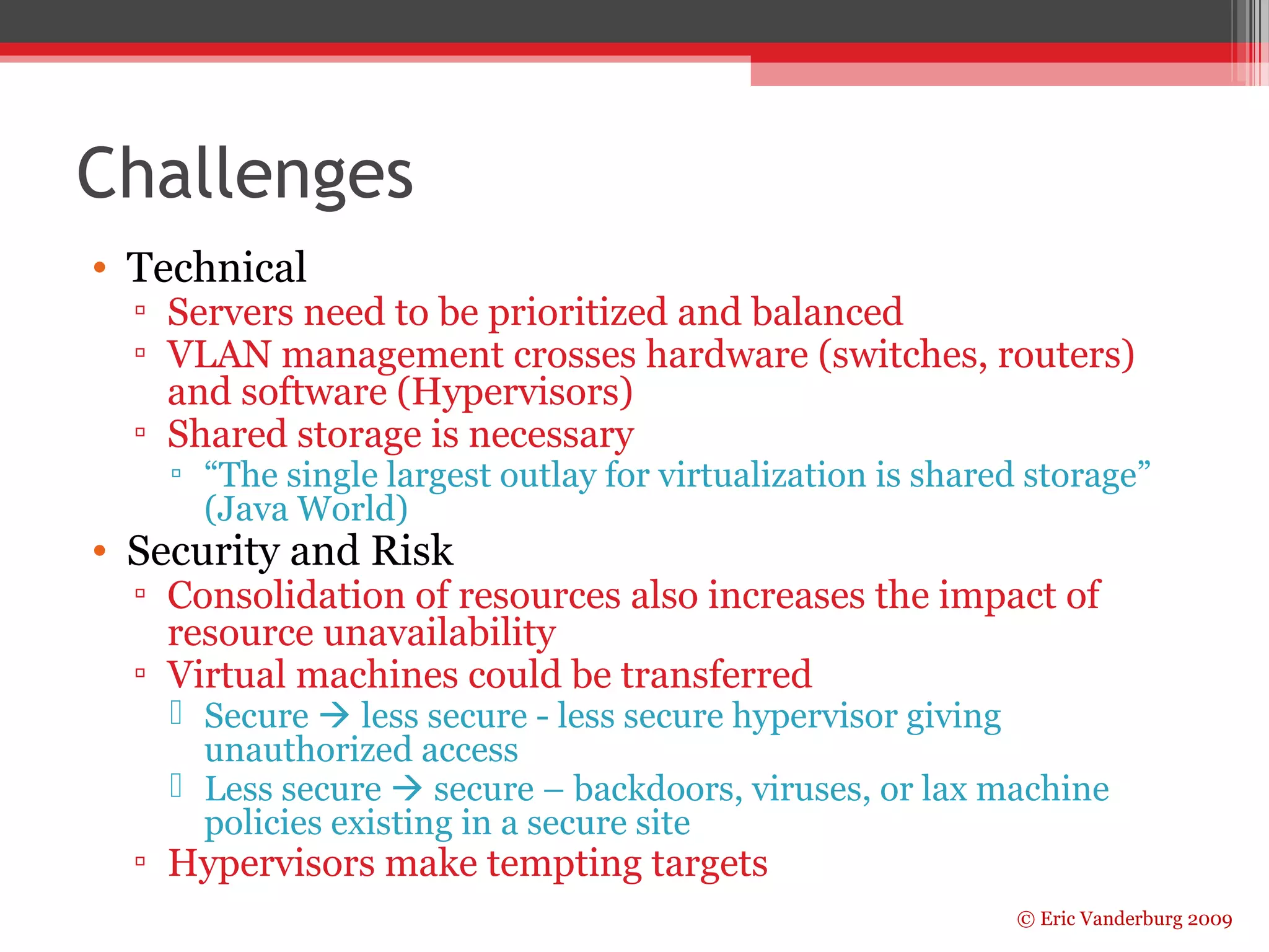 © Eric Vanderburg 2009 
Challenges 
• Technical 
▫ Servers need to be prioritized and balanced 
▫ VLAN management crosses hardware (switches, routers) 
and software (Hypervisors) 
▫ Shared storage is necessary 
▫ “The single largest outlay for virtualization is shared storage” 
(Java World) 
• Security and Risk 
▫ Consolidation of resources also increases the impact of 
resource unavailability 
▫ Virtual machines could be transferred 
 Secure  less secure - less secure hypervisor giving 
unauthorized access 
 Less secure  secure – backdoors, viruses, or lax machine 
policies existing in a secure site 
▫ Hypervisors make tempting targets 
 