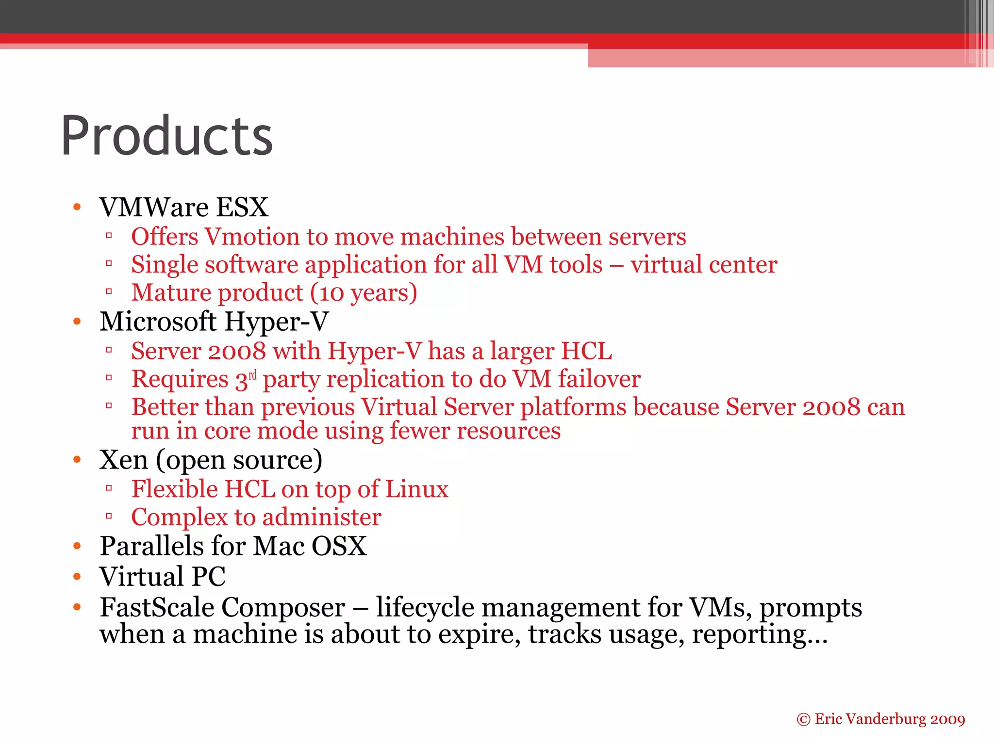 © Eric Vanderburg 2009 
Products 
• VMWare ESX 
▫ Offers Vmotion to move machines between servers 
▫ Single software application for all VM tools – virtual center 
▫ Mature product (10 years) 
• Microsoft Hyper-V 
▫ Server 2008 with Hyper-V has a larger HCL 
▫ Requires 3rd party replication to do VM failover 
▫ Better than previous Virtual Server platforms because Server 2008 can 
run in core mode using fewer resources 
• Xen (open source) 
▫ Flexible HCL on top of Linux 
▫ Complex to administer 
• Parallels for Mac OSX 
• Virtual PC 
• FastScale Composer – lifecycle management for VMs, prompts 
when a machine is about to expire, tracks usage, reporting… 
 