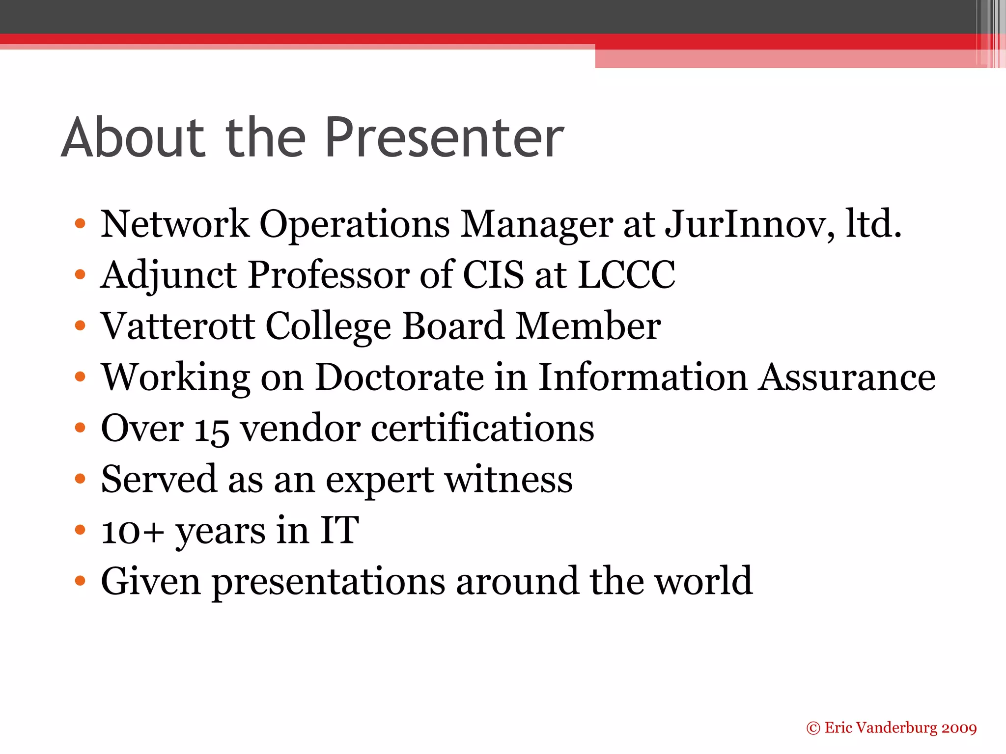 About the Presenter 
• Network Operations Manager at JurInnov, ltd. 
• Adjunct Professor of CIS at LCCC 
• Vatterott College Board Member 
• Working on Doctorate in Information Assurance 
• Over 15 vendor certifications 
• Served as an expert witness 
• 10+ years in IT 
• Given presentations around the world 
© Eric Vanderburg 2009 
 