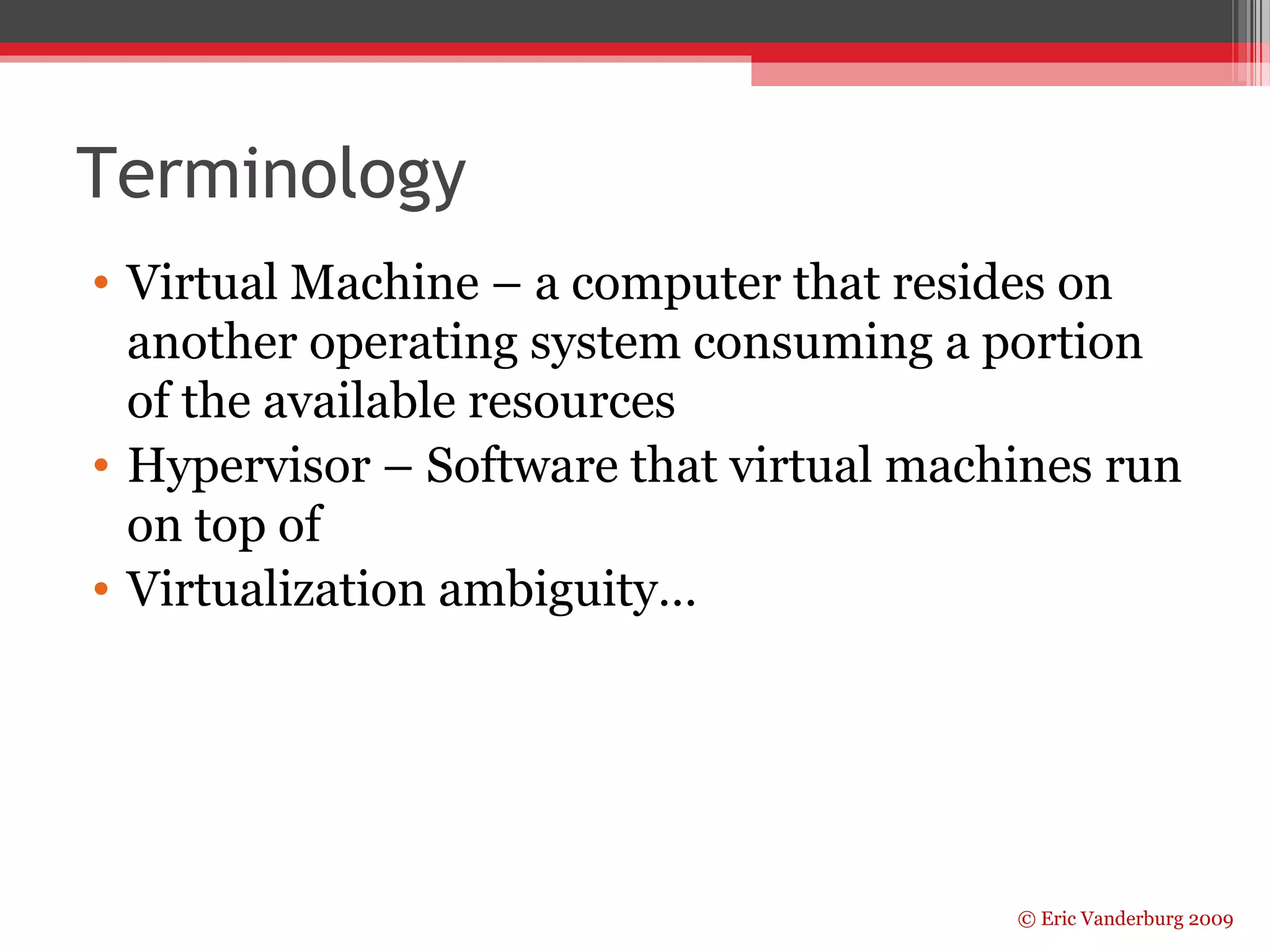 Terminology 
• Virtual Machine – a computer that resides on 
another operating system consuming a portion 
of the available resources 
• Hypervisor – Software that virtual machines run 
on top of 
• Virtualization ambiguity… 
© Eric Vanderburg 2009 
 
