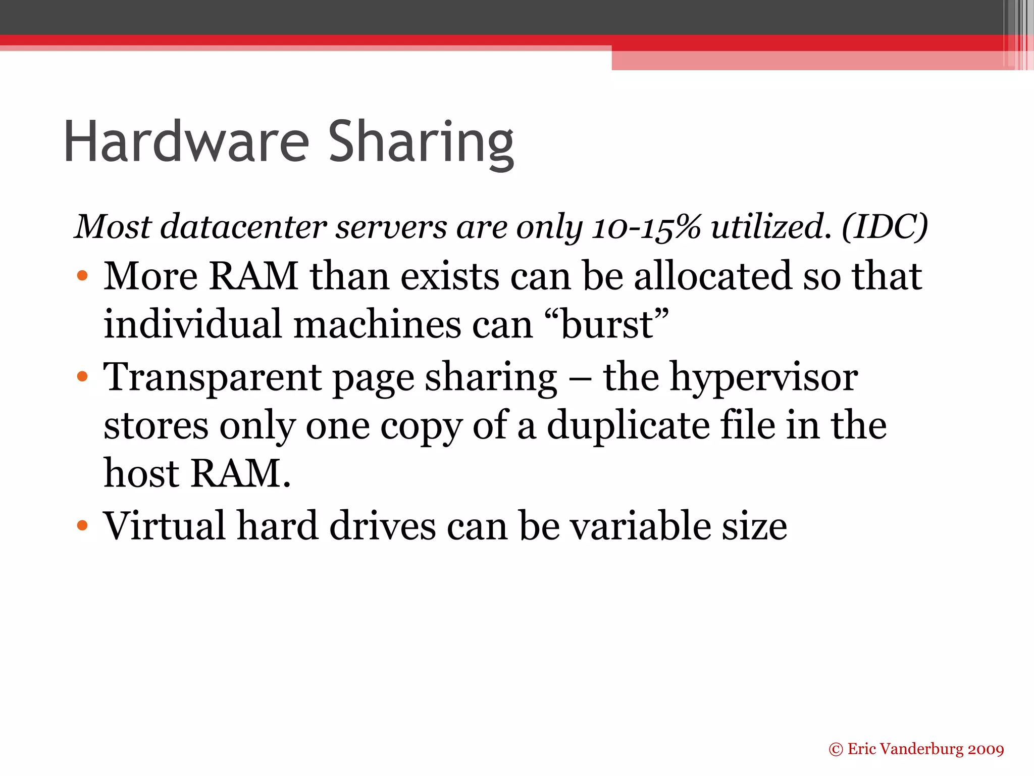 Hardware Sharing 
Most datacenter servers are only 10-15% utilized. (IDC) 
• More RAM than exists can be allocated so that 
individual machines can “burst” 
• Transparent page sharing – the hypervisor 
stores only one copy of a duplicate file in the 
host RAM. 
• Virtual hard drives can be variable size 
© Eric Vanderburg 2009 
 