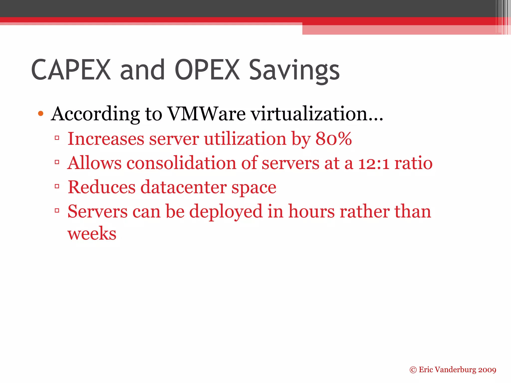 © Eric Vanderburg 2009 
CAPEX and OPEX Savings 
• According to VMWare virtualization… 
▫ Increases server utilization by 80% 
▫ Allows consolidation of servers at a 12:1 ratio 
▫ Reduces datacenter space 
▫ Servers can be deployed in hours rather than 
weeks 
 
