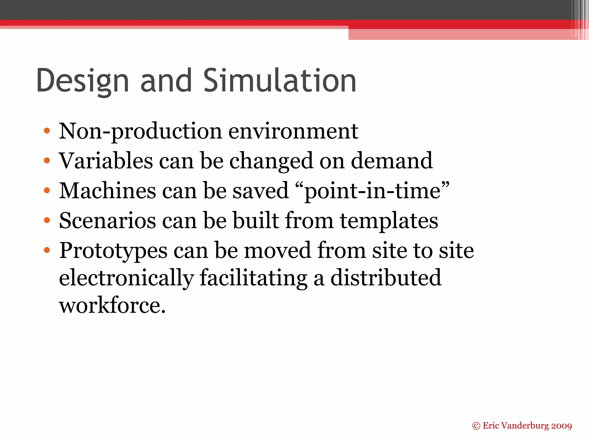 Design and Simulation 
• Non-production environment 
• Variables can be changed on demand 
• Machines can be saved “point-in-time” 
• Scenarios can be built from templates 
• Prototypes can be moved from site to site 
electronically facilitating a distributed 
workforce. 
© Eric Vanderburg 2009 
 