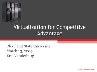Virtualization for Competitive 
© Eric Vanderburg 2009 
Advantage 
Cleveland State University 
March 13, 2009 
Eric Vanderburg 
 