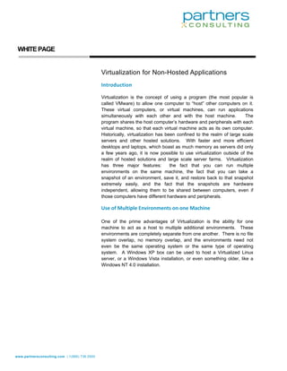  

                                                                                                                       

     

    WHITE PAGE
 




           
                                               Virtualization for Non-Hosted Applications
                                               Introduction 
                                                
                                               Virtualization is the concept of using a program (the most popular is
                                               called VMware) to allow one computer to “host” other computers on it.
                                               These virtual computers, or virtual machines, can run applications
                                               simultaneously with each other and with the host machine.             The
                                               program shares the host computer’s hardware and peripherals with each
                                               virtual machine, so that each virtual machine acts as its own computer.
                                               Historically, virtualization has been confined to the realm of large scale
                                               servers and other hosted solutions. With faster and more efficient
                                               desktops and laptops, which boast as much memory as servers did only
                                               a few years ago, it is now possible to use virtualization outside of the
                                               realm of hosted solutions and large scale server farms. Virtualization
                                               has three major features:          the fact that you can run multiple
                                               environments on the same machine, the fact that you can take a
                                               snapshot of an environment, save it, and restore back to that snapshot
                                               extremely easily, and the fact that the snapshots are hardware
                                               independent, allowing them to be shared between computers, even if
                                               those computers have different hardware and peripherals.

                                               Use of Multiple Environments on one Machine 
                                                
                                               One of the prime advantages of Virtualization is the ability for one
                                               machine to act as a host to multiple additional environments. These
                                               environments are completely separate from one another. There is no file
                                               system overlap, no memory overlap, and the environments need not
                                               even be the same operating system or the same type of operating
                                               system. A Windows XP box can be used to host a Virtualized Linux
                                               server, or a Windows Vista installation, or even something older, like a
                                               Windows NT 4.0 installation.




 




www.partnersconsulting.com | 1(866) 736.5500
           
 