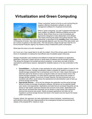 Virtualization and Green Computing
                                      “Green computing” seems to be the up and coming thing for
                                      suppliers offering virtualization software as well as
                                      management software for virtualized environments.

                                    What is “green computing” you ask? It appears that there are
                                    many related, but different, definitions floating around the
                                    Internet. Most of them focus on a set of processes and
                                    approaches designed to make datacenters more efficient.
                                    This means reducing the power and cooling required. The
daily power consumption of a typical datacenter is equivalent to the monthly power consumption
of thousands of homes. How many homes typically depends upon the size of the data center, and
the number of 