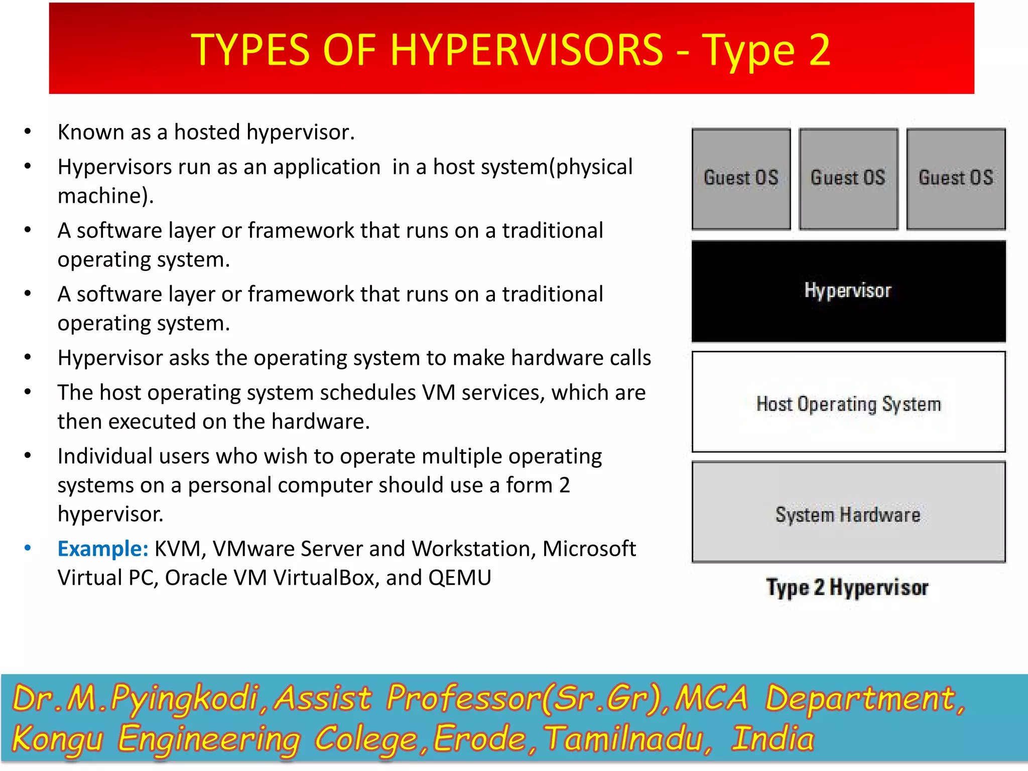 TYPES OF HYPERVISORS - Type 2
• Known as a hosted hypervisor.
• Hypervisors run as an application in a host system(physical
machine).
• A software layer or framework that runs on a traditional
operating system.
• A software layer or framework that runs on a traditional
operating system.
• Hypervisor asks the operating system to make hardware calls
• The host operating system schedules VM services, which are
then executed on the hardware.
• Individual users who wish to operate multiple operating
systems on a personal computer should use a form 2
hypervisor.
• Example: KVM, VMware Server and Workstation, Microsoft
Virtual PC, Oracle VM VirtualBox, and QEMU
 