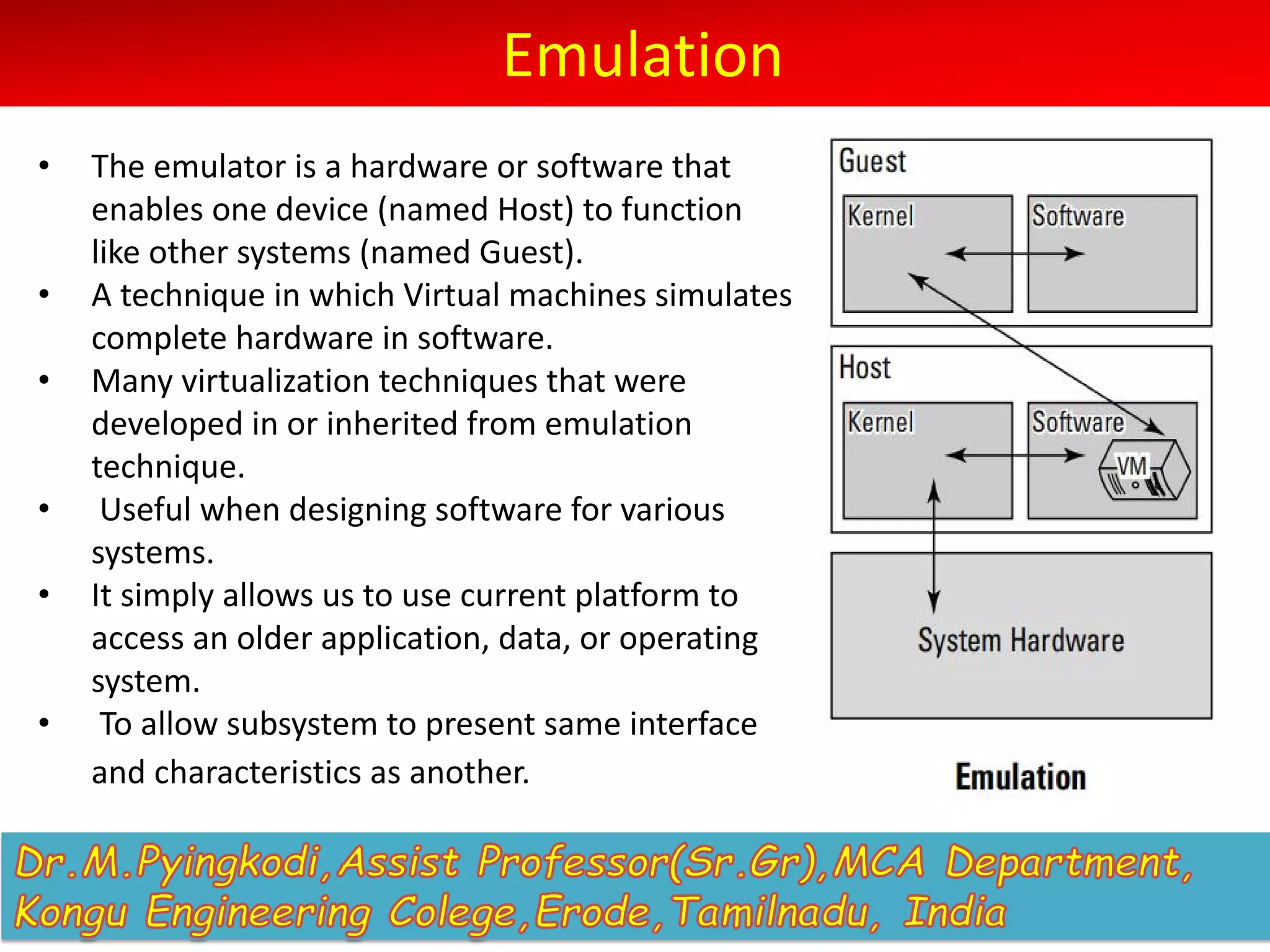 Emulation
• The emulator is a hardware or software that
enables one device (named Host) to function
like other systems (named Guest).
• A technique in which Virtual machines simulates
complete hardware in software.
• Many virtualization techniques that were
developed in or inherited from emulation
technique.
• Useful when designing software for various
systems.
• It simply allows us to use current platform to
access an older application, data, or operating
system.
• To allow subsystem to present same interface
and characteristics as another.
 