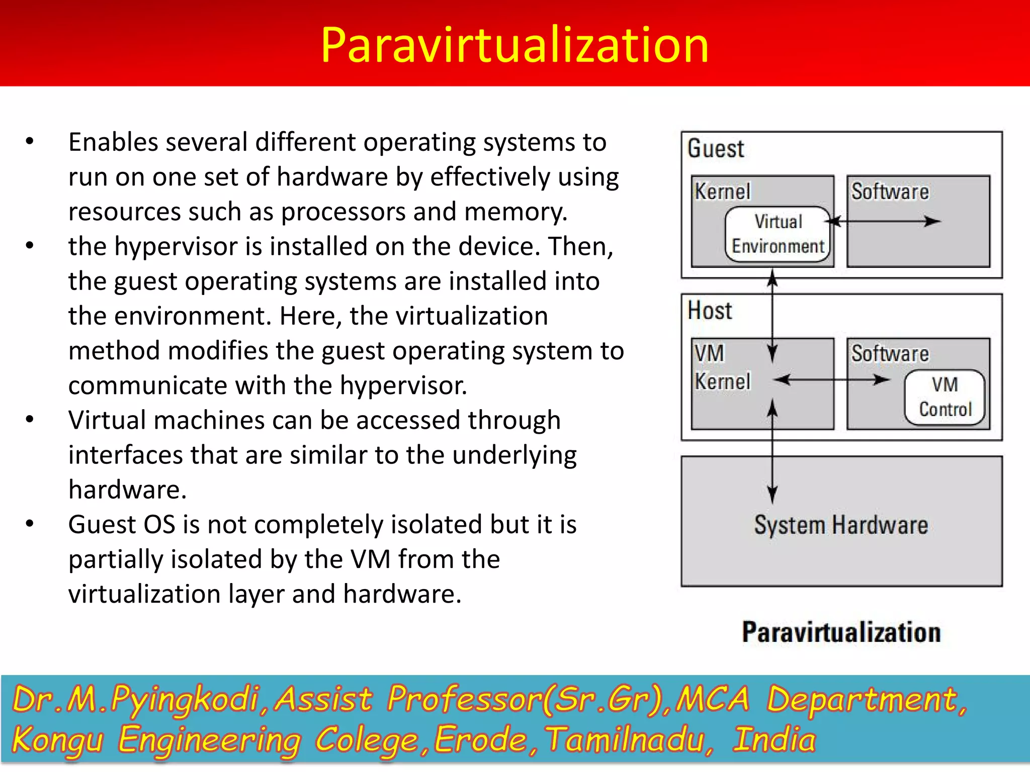 Paravirtualization
• Enables several different operating systems to
run on one set of hardware by effectively using
resources such as processors and memory.
• the hypervisor is installed on the device. Then,
the guest operating systems are installed into
the environment. Here, the virtualization
method modifies the guest operating system to
communicate with the hypervisor.
• Virtual machines can be accessed through
interfaces that are similar to the underlying
hardware.
• Guest OS is not completely isolated but it is
partially isolated by the VM from the
virtualization layer and hardware.
 