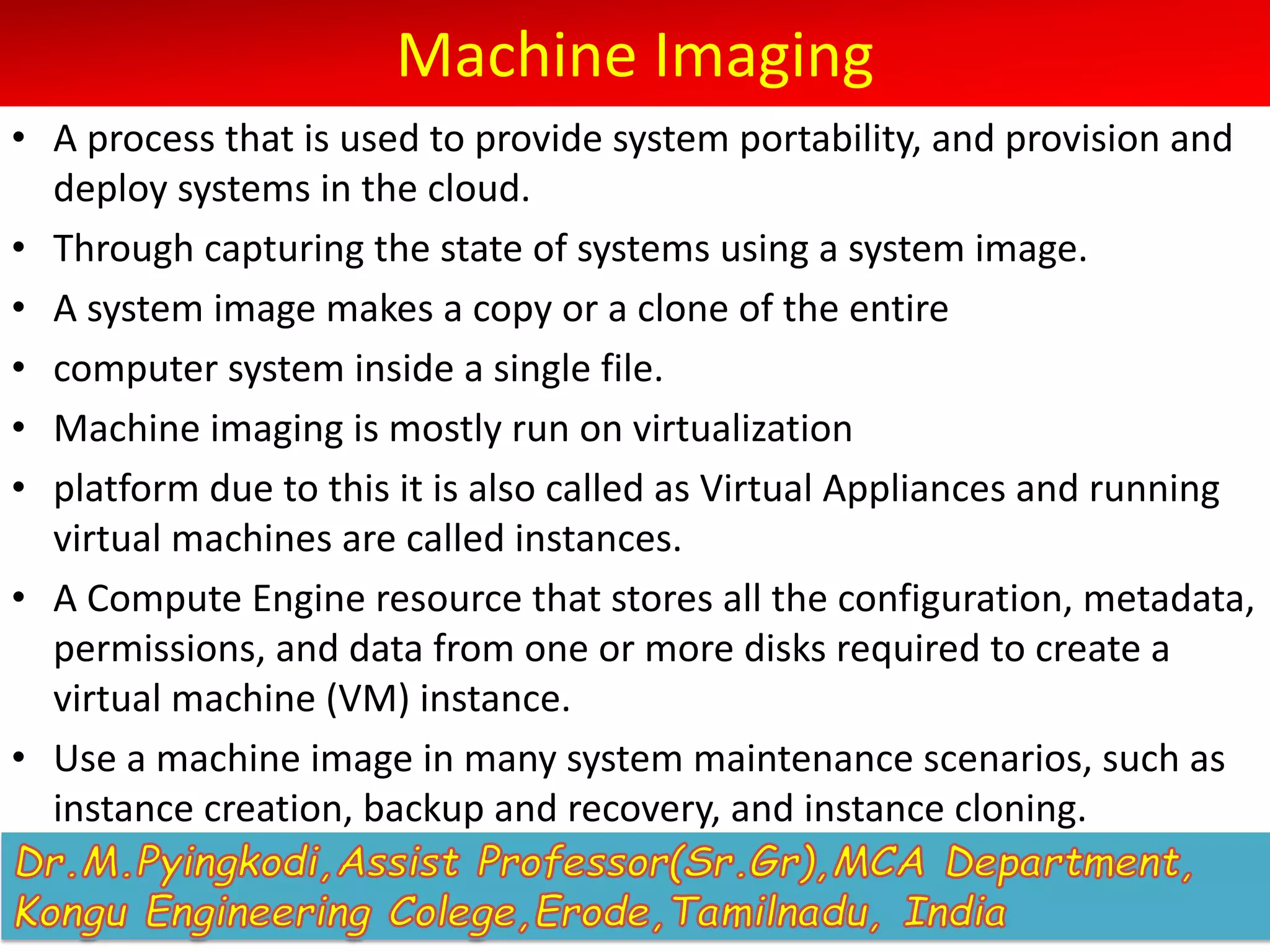 Machine Imaging
• A process that is used to provide system portability, and provision and
deploy systems in the cloud.
• Through capturing the state of systems using a system image.
• A system image makes a copy or a clone of the entire
• computer system inside a single file.
• Machine imaging is mostly run on virtualization
• platform due to this it is also called as Virtual Appliances and running
virtual machines are called instances.
• A Compute Engine resource that stores all the configuration, metadata,
permissions, and data from one or more disks required to create a
virtual machine (VM) instance.
• Use a machine image in many system maintenance scenarios, such as
instance creation, backup and recovery, and instance cloning.
 