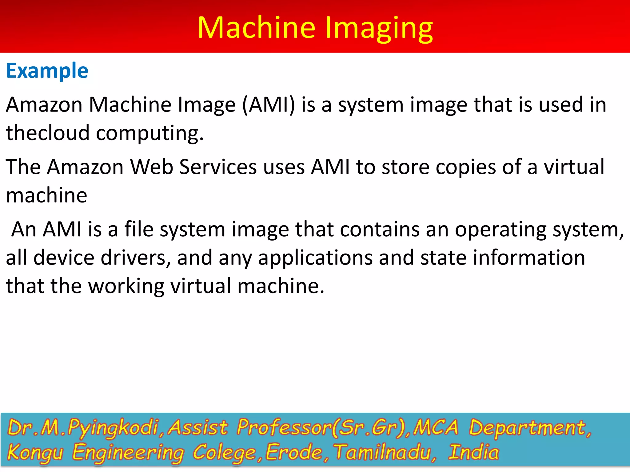 Machine Imaging
Example
Amazon Machine Image (AMI) is a system image that is used in
thecloud computing.
The Amazon Web Services uses AMI to store copies of a virtual
machine
An AMI is a file system image that contains an operating system,
all device drivers, and any applications and state information
that the working virtual machine.
 