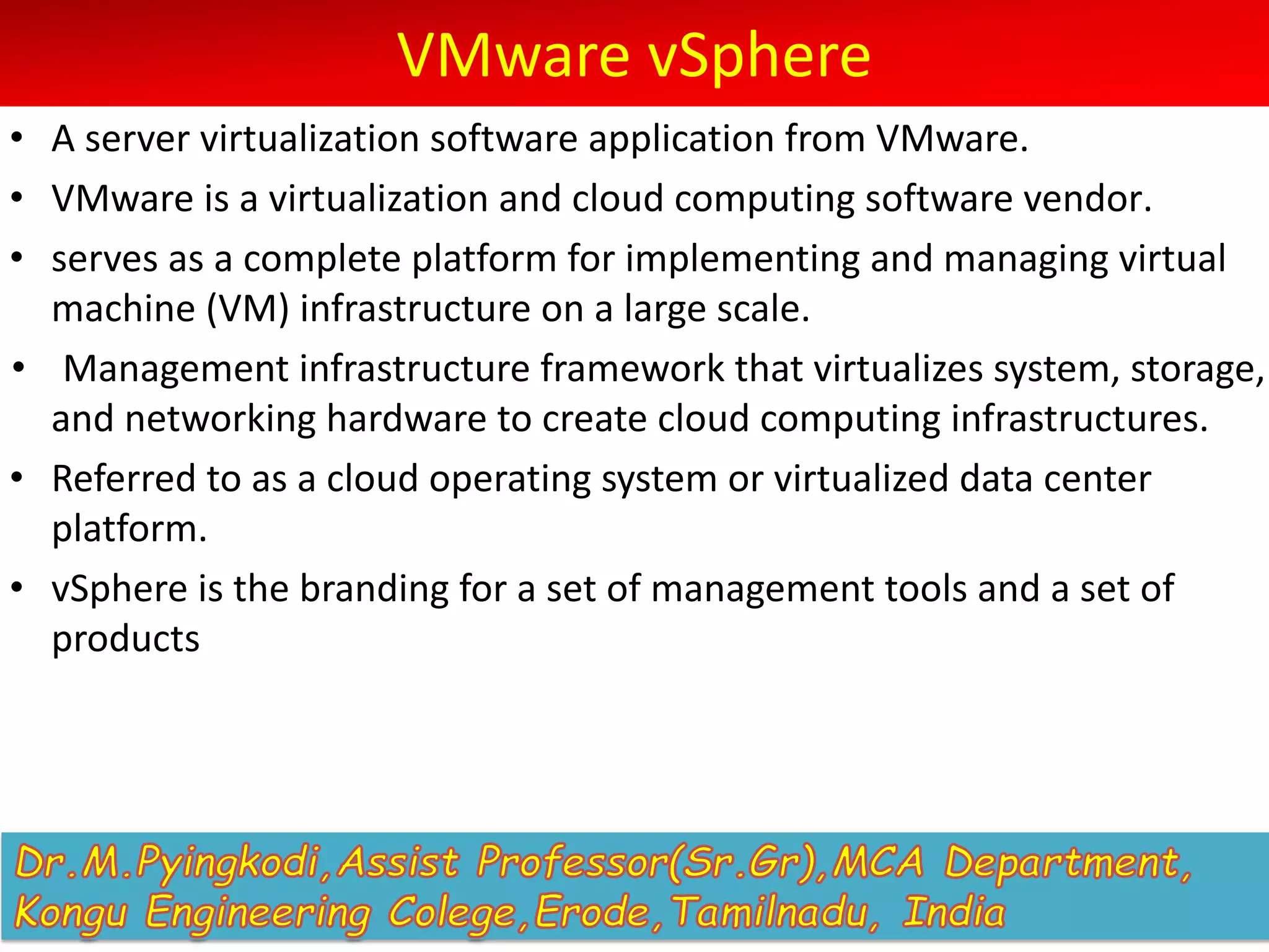 VMware vSphere
• A server virtualization software application from VMware.
• VMware is a virtualization and cloud computing software vendor.
• serves as a complete platform for implementing and managing virtual
machine (VM) infrastructure on a large scale.
• Management infrastructure framework that virtualizes system, storage,
and networking hardware to create cloud computing infrastructures.
• Referred to as a cloud operating system or virtualized data center
platform.
• vSphere is the branding for a set of management tools and a set of
products
 