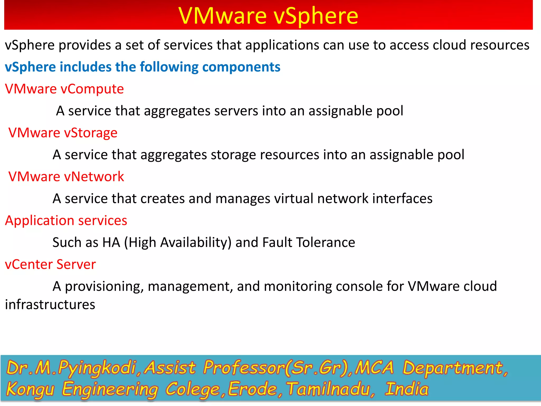 VMware vSphere
vSphere provides a set of services that applications can use to access cloud resources
vSphere includes the following components
VMware vCompute
A service that aggregates servers into an assignable pool
VMware vStorage
A service that aggregates storage resources into an assignable pool
VMware vNetwork
A service that creates and manages virtual network interfaces
Application services
Such as HA (High Availability) and Fault Tolerance
vCenter Server
A provisioning, management, and monitoring console for VMware cloud
infrastructures
 