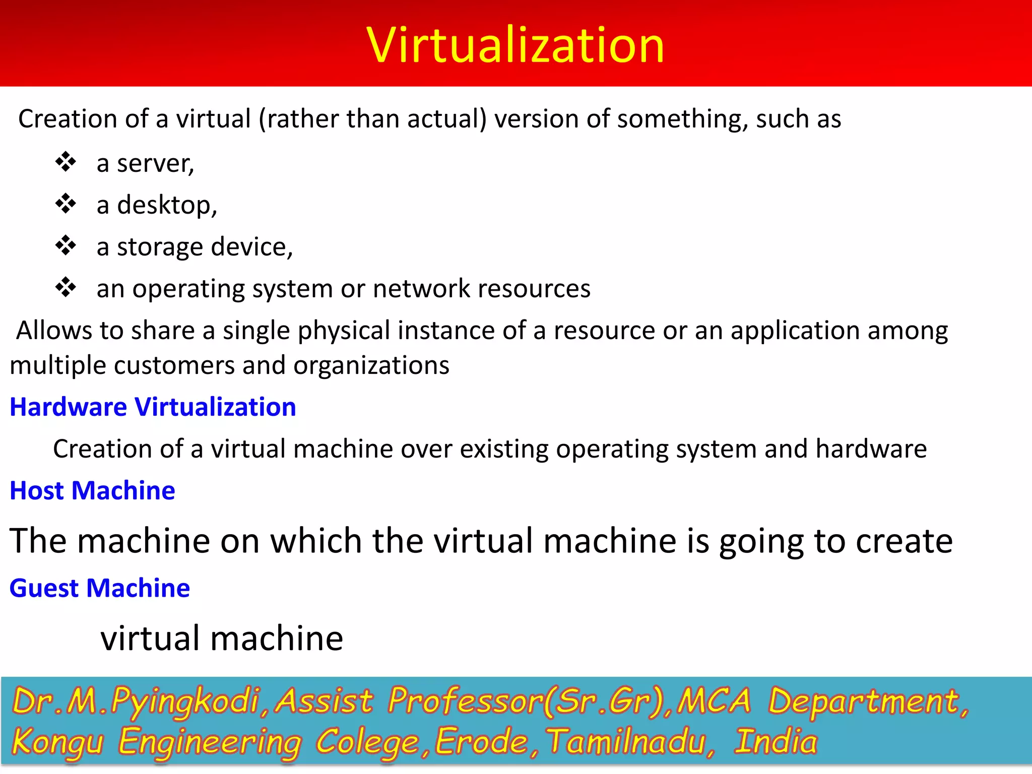 Virtualization
Creation of a virtual (rather than actual) version of something, such as
v a server,
v a desktop,
v a storage device,
v an operating system or network resources
Allows to share a single physical instance of a resource or an application among
multiple customers and organizations
Hardware Virtualization
Creation of a virtual machine over existing operating system and hardware
Host Machine
The machine on which the virtual machine is going to create
Guest Machine
virtual machine
 