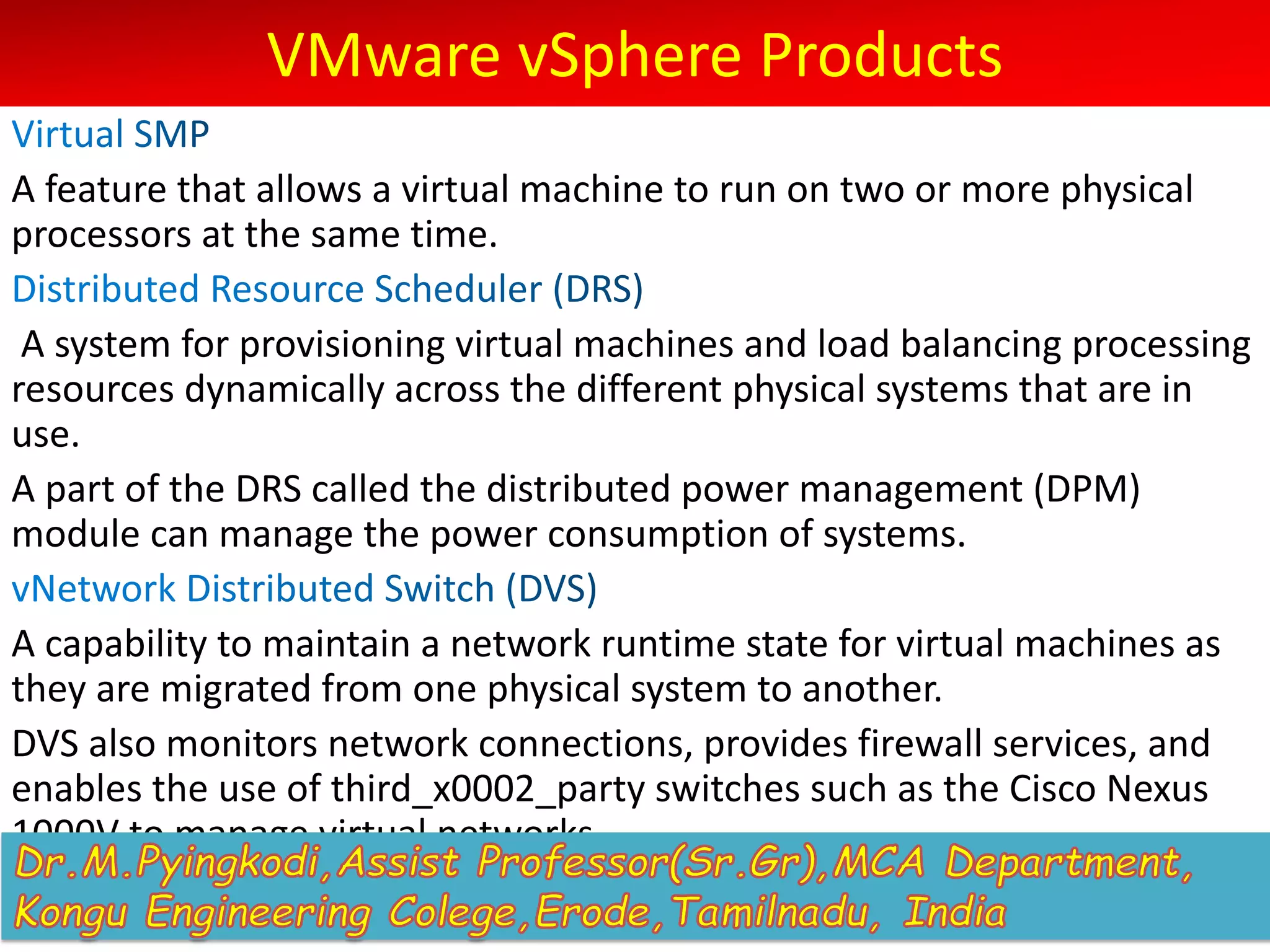 VMware vSphere Products
A feature that allows a virtual machine to run on two or more physical
processors at the same time.
A system for provisioning virtual machines and load balancing processing
resources dynamically across the different physical systems that are in
use.
A part of the DRS called the distributed power management (DPM)
module can manage the power consumption of systems.
A capability to maintain a network runtime state for virtual machines as
they are migrated from one physical system to another.
DVS also monitors network connections, provides firewall services, and
enables the use of third_x0002_party switches such as the Cisco Nexus
1000V to manage virtual networks.
 