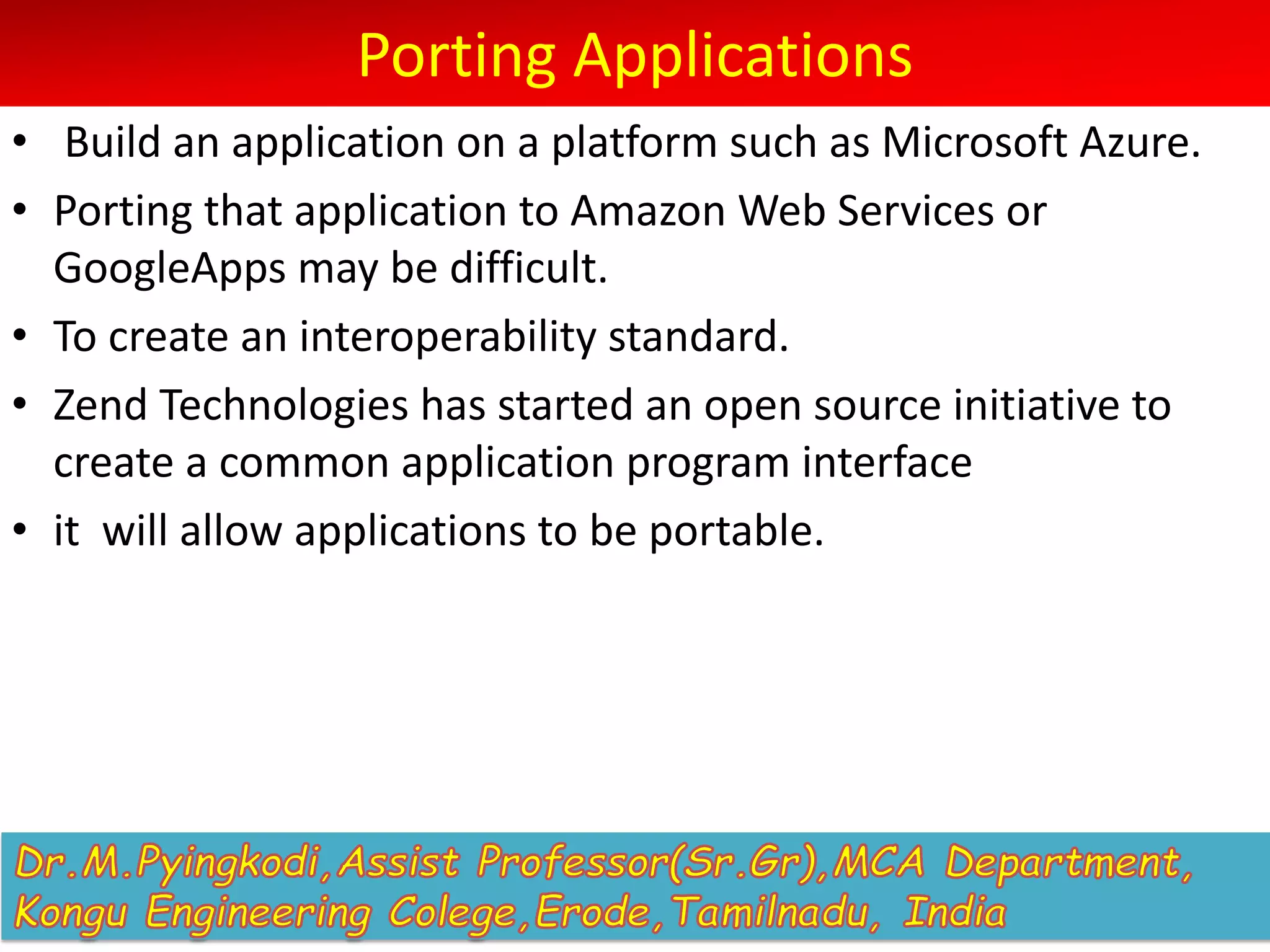 Porting Applications
• Build an application on a platform such as Microsoft Azure.
• Porting that application to Amazon Web Services or
GoogleApps may be difficult.
• To create an interoperability standard.
• Zend Technologies has started an open source initiative to
create a common application program interface
• it will allow applications to be portable.
 