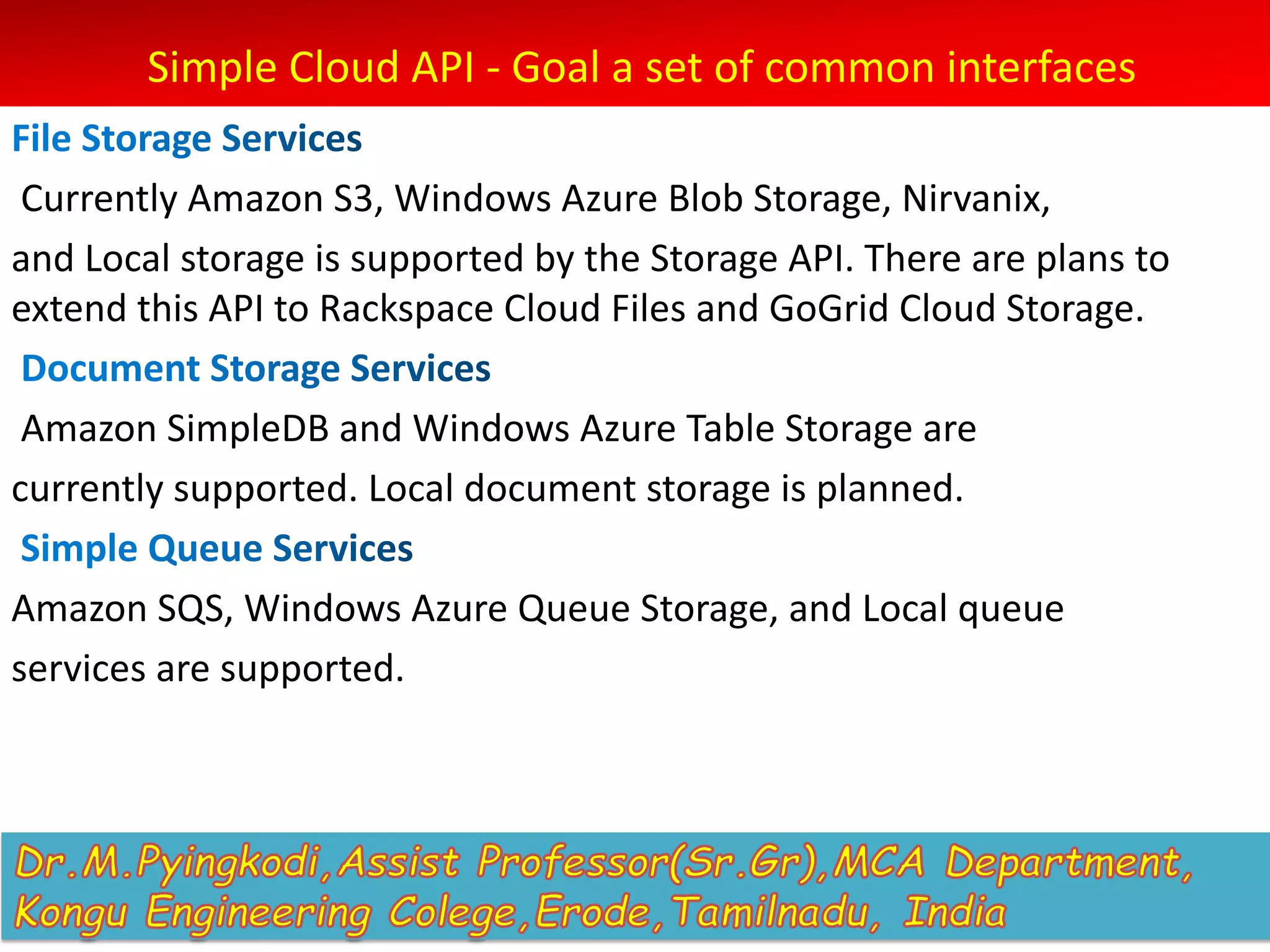 Simple Cloud API - Goal a set of common interfaces
Currently Amazon S3, Windows Azure Blob Storage, Nirvanix,
and Local storage is supported by the Storage API. There are plans to
extend this API to Rackspace Cloud Files and GoGrid Cloud Storage.
Amazon SimpleDB and Windows Azure Table Storage are
currently supported. Local document storage is planned.
Amazon SQS, Windows Azure Queue Storage, and Local queue
services are supported.
 