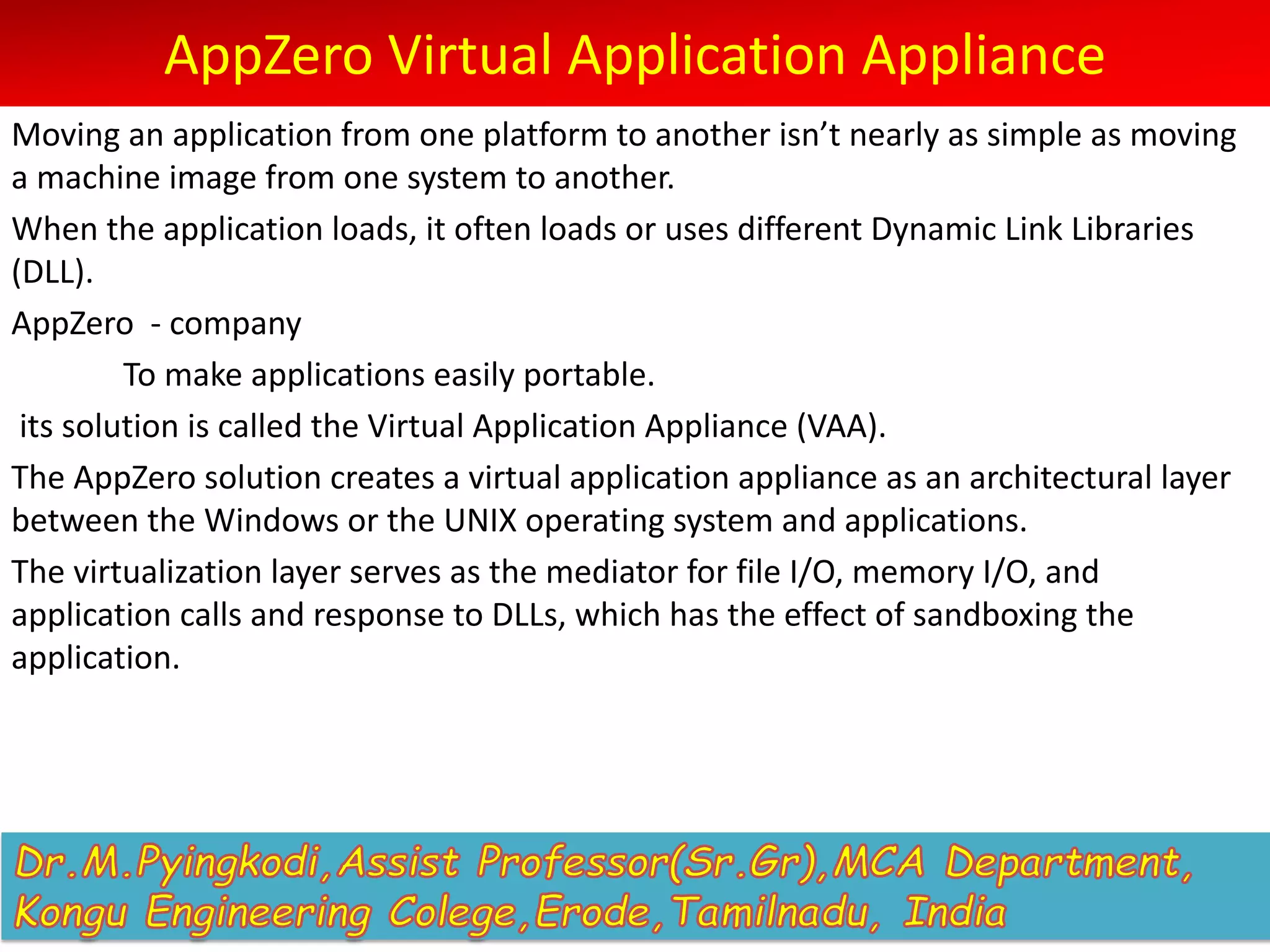AppZero Virtual Application Appliance
Moving an application from one platform to another isn’t nearly as simple as moving
a machine image from one system to another.
When the application loads, it often loads or uses different Dynamic Link Libraries
(DLL).
AppZero - company
To make applications easily portable.
its solution is called the Virtual Application Appliance (VAA).
The AppZero solution creates a virtual application appliance as an architectural layer
between the Windows or the UNIX operating system and applications.
The virtualization layer serves as the mediator for file I/O, memory I/O, and
application calls and response to DLLs, which has the effect of sandboxing the
application.
 
