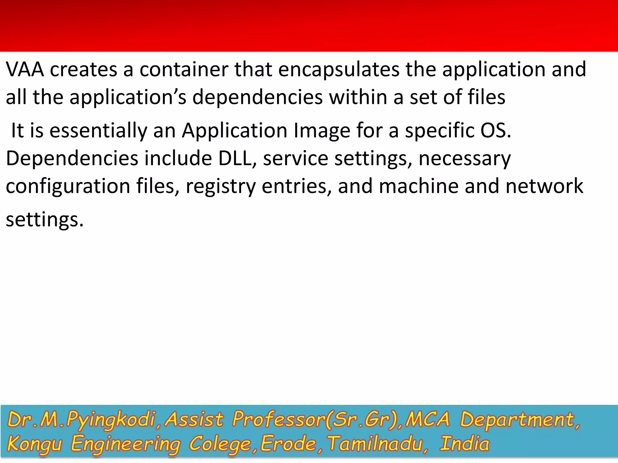 VAA creates a container that encapsulates the application and
all the application’s dependencies within a set of files
It is essentially an Application Image for a specific OS.
Dependencies include DLL, service settings, necessary
configuration files, registry entries, and machine and network
settings.
 