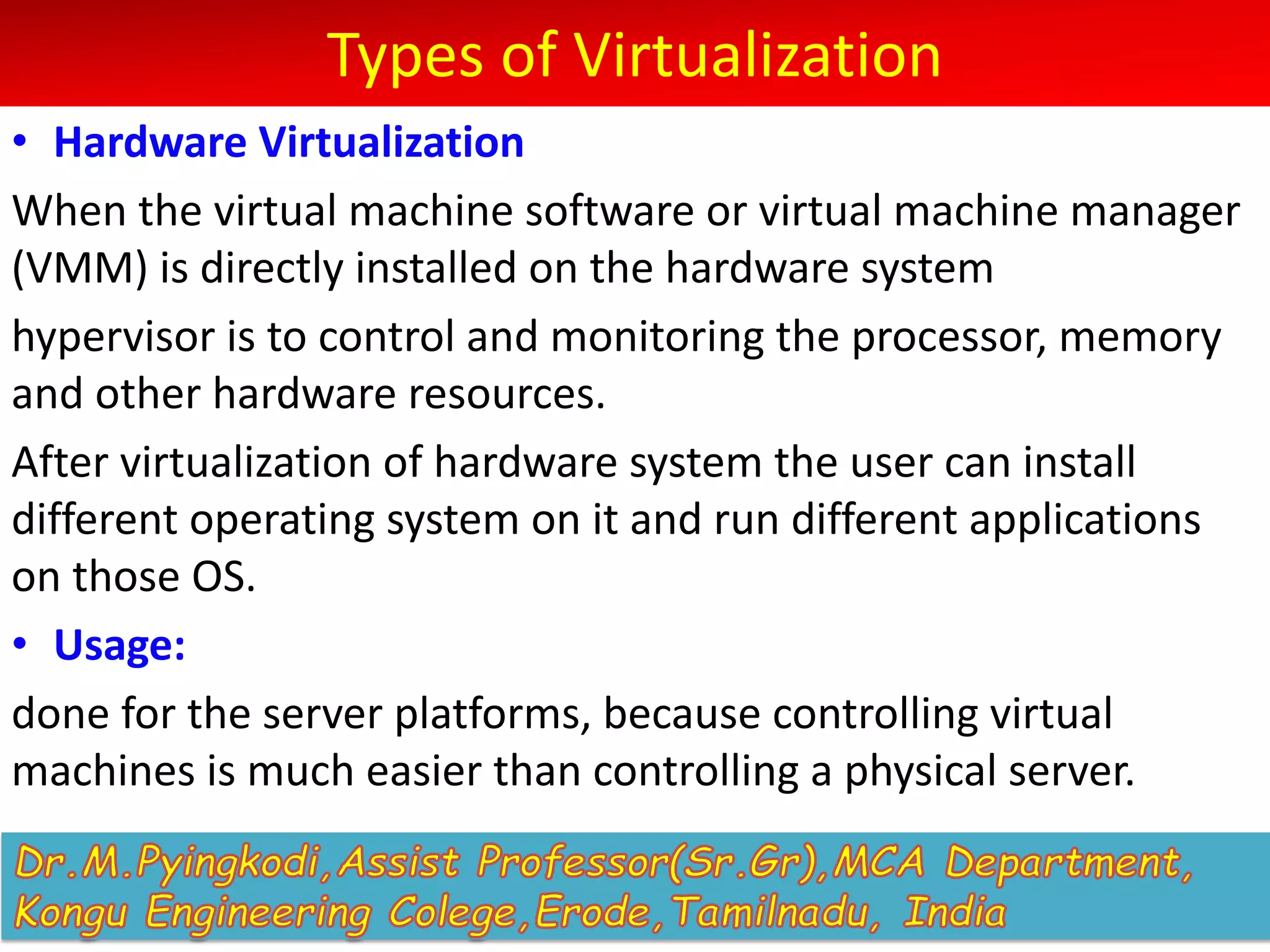 Types of Virtualization
• Hardware Virtualization
When the virtual machine software or virtual machine manager
(VMM) is directly installed on the hardware system
hypervisor is to control and monitoring the processor, memory
and other hardware resources.
After virtualization of hardware system the user can install
different operating system on it and run different applications
on those OS.
• Usage:
done for the server platforms, because controlling virtual
machines is much easier than controlling a physical server.
 