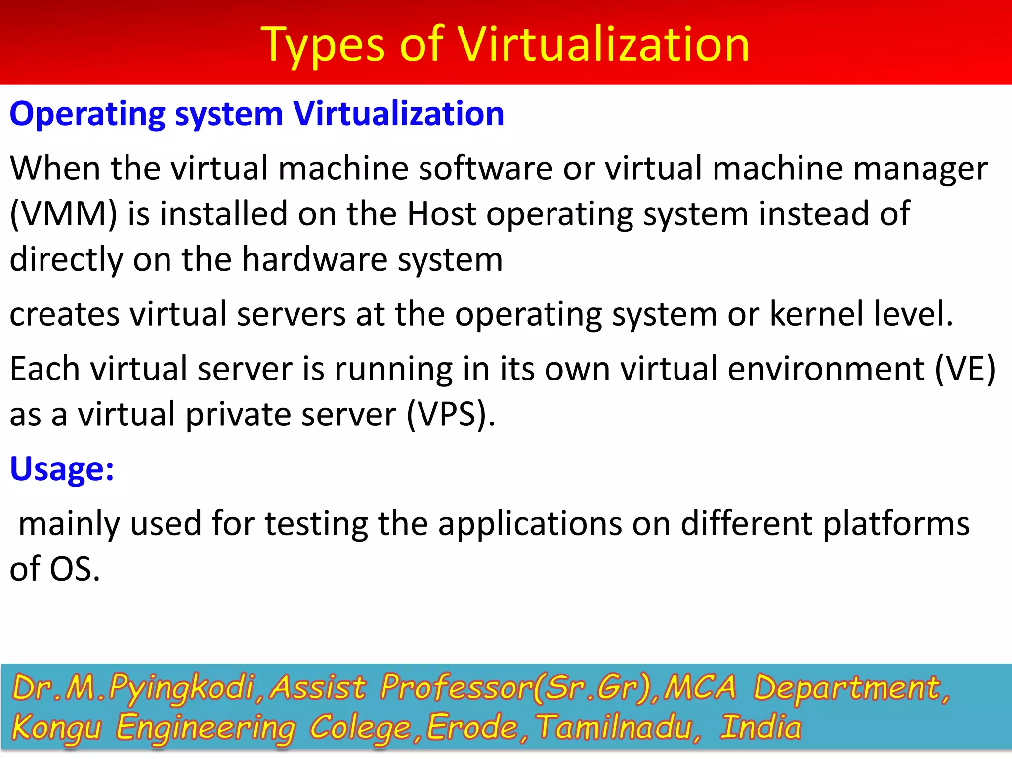 Types of Virtualization
Operating system Virtualization
When the virtual machine software or virtual machine manager
(VMM) is installed on the Host operating system instead of
directly on the hardware system
creates virtual servers at the operating system or kernel level.
Each virtual server is running in its own virtual environment (VE)
as a virtual private server (VPS).
Usage:
mainly used for testing the applications on different platforms
of OS.
 
