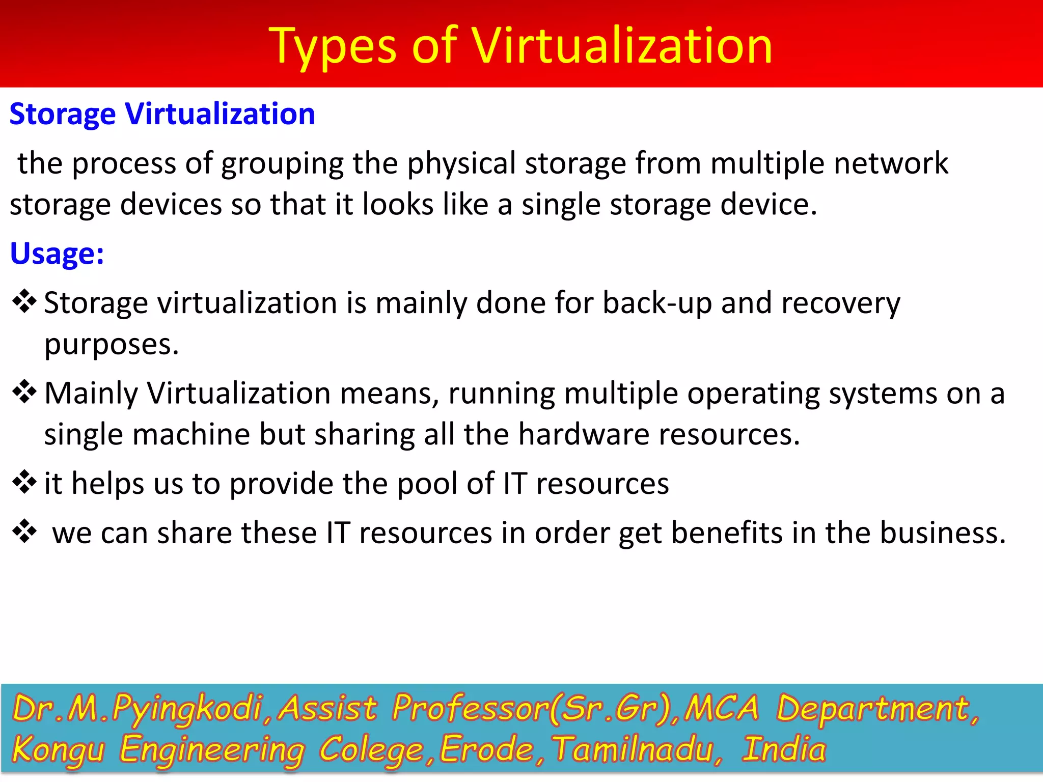 Types of Virtualization
Storage Virtualization
the process of grouping the physical storage from multiple network
storage devices so that it looks like a single storage device.
Usage:
vStorage virtualization is mainly done for back-up and recovery
purposes.
vMainly Virtualization means, running multiple operating systems on a
single machine but sharing all the hardware resources.
vit helps us to provide the pool of IT resources
v we can share these IT resources in order get benefits in the business.
 
