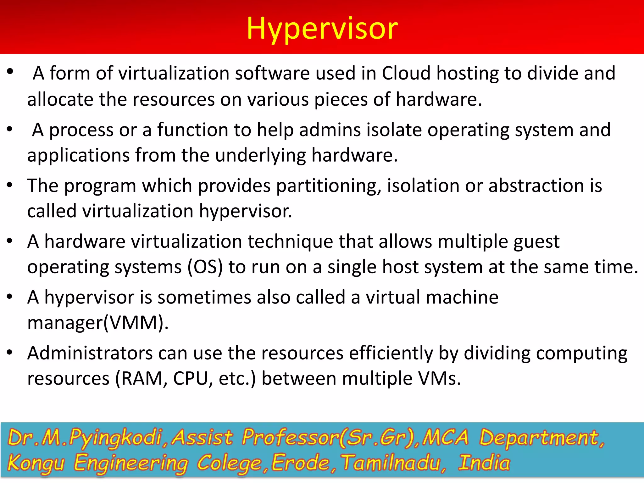 Hypervisor
• A form of virtualization software used in Cloud hosting to divide and
allocate the resources on various pieces of hardware.
• A process or a function to help admins isolate operating system and
applications from the underlying hardware.
• The program which provides partitioning, isolation or abstraction is
called virtualization hypervisor.
• A hardware virtualization technique that allows multiple guest
operating systems (OS) to run on a single host system at the same time.
• A hypervisor is sometimes also called a virtual machine
manager(VMM).
• Administrators can use the resources efficiently by dividing computing
resources (RAM, CPU, etc.) between multiple VMs.
 