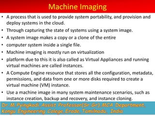 Machine Imaging
• A process that is used to provide system portability, and provision and
deploy systems in the cloud.
• Through capturing the state of systems using a system image.
• A system image makes a copy or a clone of the entire
• computer system inside a single file.
• Machine imaging is mostly run on virtualization
• platform due to this it is also called as Virtual Appliances and running
virtual machines are called instances.
• A Compute Engine resource that stores all the configuration, metadata,
permissions, and data from one or more disks required to create a
virtual machine (VM) instance.
• Use a machine image in many system maintenance scenarios, such as
instance creation, backup and recovery, and instance cloning.
 