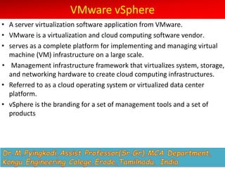 VMware vSphere
• A server virtualization software application from VMware.
• VMware is a virtualization and cloud computing software vendor.
• serves as a complete platform for implementing and managing virtual
machine (VM) infrastructure on a large scale.
• Management infrastructure framework that virtualizes system, storage,
and networking hardware to create cloud computing infrastructures.
• Referred to as a cloud operating system or virtualized data center
platform.
• vSphere is the branding for a set of management tools and a set of
products
 