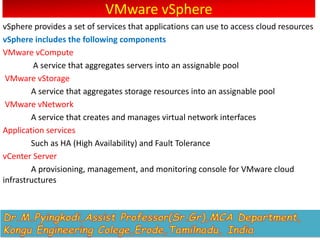 VMware vSphere
vSphere provides a set of services that applications can use to access cloud resources
vSphere includes the following components
VMware vCompute
A service that aggregates servers into an assignable pool
VMware vStorage
A service that aggregates storage resources into an assignable pool
VMware vNetwork
A service that creates and manages virtual network interfaces
Application services
Such as HA (High Availability) and Fault Tolerance
vCenter Server
A provisioning, management, and monitoring console for VMware cloud
infrastructures
 